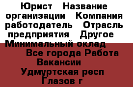 Юрист › Название организации ­ Компания-работодатель › Отрасль предприятия ­ Другое › Минимальный оклад ­ 17 000 - Все города Работа » Вакансии   . Удмуртская респ.,Глазов г.